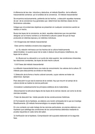 A diferencia de las vías inductiva y deductiva, el método filosófico de la reflexión
trascendental comienza por el análisis de la conciencia . El método trascendental:
Se encamina exclusivamente, partiendo de los hechos , a descubrir aquellas maneras
de ser de la conciencia muy generales que determinan las distintas clases de los
fenómenos culturales.
Indaga que circunstancias objetivas se presentan en cualquier conciencia cuando se
realiza un hecho.
Busca las leyes de la conciencia, es decir, aquellas relaciones que nos permiten
designar con el mismo nombre a un fenómeno cultural a pesar de que se haya
producido en distintas épocas y en distintos individuos.
1.8.5 Exigencias del método trascendental:
Este camino metódico encierra dos exigencias:
a).-Su relación intrínseca con los hechos de la cultura históricamente
determinables: no quiere sacar de la nada ni deducir de principios metafísicos, las
leyes de la cultura.
b).-Busca por su elevación a un punto de vista superior, las condiciones inherentes,
las relaciones constantes, las leyes de todo hecho cultural.
1.8.6 Fases del método trascendental.
La reflexión trascendental tiene una meta de conocimiento: los valores de la cultura. El
método para descubrirlos se divide en tres fases:
1) Selección de la forma o hecho cultural concreto, cuyos valores se tratan de
determinar. Ejemplo:
Para descubrir lo que sea la esencia de la verdad, hay que recurrir al campo de la
cultura donde se realiza la ciencia particular:
-Considerar cuidadosamente los principios eidéticos de la matemática.
-Descomponer la estructura lógica de las leyes de la ciencia natural, así como la de las
ciencias sociales.
-Tratar de descubrir las índole peculiar de las construcciones históricas.
2) Formulación de la hipótesis, se elabora una noción anticipada de lo que se investiga
filosóficamente. (El método fenomenológico no acepta hipótesis).
En vivo contacto con este trabajo de las ciencias particulares, es preciso elaborar una
hipótesis que satisfaga las condiciones de los conocimientos obtenidos mediante la
prueba requerida en cada rama del saber.
3) Verificación de la hipótesis. Comprobación del supuesto elaborado en la segunda
fase.
 