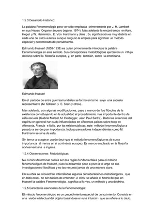 1.9.3 Desarrollo Histórico:
La palabra Fenomenologia para ver sido empleada primeramente por J. H. Lambert
en sus Neues Organon (nuevo órgano ,1974). Mas adelante la encontramos en Kant,
Hegel y W. Halminton , E. Von Hartmann y otros . Su significación es muy distinta en
cada uno de estos autores aunque ninguno la emplea para significar un método
especial y determinado de pensamiento.
Edmundo Husserl (1859-1938) es quien primeramente introduce la palabra
Fenomenologia en este sentido. Sus concepciones metodológicas ejercieron un influjo
decisivo sobre la filosofía europea, y, en parte también, sobre la americana.
Edmundo Husserl
En el periodo de entre guerrasmundiales se formo en torno suyo una escuela
representativa (M. Scheler y E. Stein y otros) .
Mas adelante, con algunas modificaciones, paso a manos de los filósofos de la
existencia constituyendo en la actualidad el procedimiento mas importante dentro de
esta escuela (Gabriel Marcel, M. Heidegger, Jean Paul Sartre). Dado las creencias del
espíritu en general han sudo influenciados en diferentes países sobre todo en
Alemania, Francia e Italia, por los existencialistas, este método fenomenológico a
pasado a ser de gran importancia. Incluso pensadores independientes como M.
Hartmann se sirve de esta.
Sin temor a exagerar puede decir que el método fenomenológico es de suma
importancia al menos en el continente europeo. Es menos empleado en la filosofía
norteamericana e inglesa.
1.9.4 Observaciones Metodológicas:
No es fácil determinar cuales son las reglas fundamentales para el método
fenomenológico de Husserl, pues lo desarrollo poco a poco a lo largo de sus
investigaciones filosóficas y no las resumió jamás de una manera clara.
En su obra se encuentran intercaladas algunas consideraciones metodologicas , que
en todo caso , no son fáciles de entender. A ellos se añade el hecho de que en
Husserl la palabra Fenomenologia , significa al la ves, un método y una doctrina.
1.9.5 Caracteres esenciales de la Fenomenologia:
El método fenomenológico es un procedimiento especial de conocimiento. Consiste en
una visión intelectual del objeto basándose en una intuición que se refiere a lo dado.
 