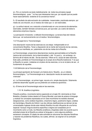 e).- Por un momento se duda metódicamente de todos los principios (epojé
fenomenológica), pues " no hay que interesarse mas que por aquello que se puede
hacer esencialmente evidente en la conciencia misma".
f).- El resultado de esta exclusión de cualidades inesenciales, practicada siempre por
medio de una intuición, es un residuo de notas que si son esenciales.
g).- La actitud natural, se a reducido a transformado en una conciencia de elementos
esenciales, también llamada conciencia pura, por que esta ya a salvo de todos lo
elementos empíricos impuros.
-La percepción inmanente o reflexión fenomenológica. La tercera fase del método
tiene que ver exclusivamente con el residuo fenomenológico.
1.9.7 El papel de la Fenomenologia:
Una descripción neutra de las esencias es una etapa indispensable en el
conocimiento filosófico. Tener a disposición de la mente del horizonte de las ciencias,
tal como se manifiesta, es justamente una de las metas de la filosofía.
La Fenomenologia proporciona descripciones neutras aprovechables en la filosofía
(acerca del conocimiento, de la intencionalidad, y del Yo puro) y , sin embargo, no
termina allí el intento de ella . De las esencias infiere en la causa de tales esencias.
Este salto, prohibido en Fenomenologia es el propio de la filosofía tradicional. Y es que
la filosofía no quiere instalarse en el plano de las esencias, si no en el plano de ser , el
fundamento de aquellas .
1.9.8 Definición de la Fenomenologia:
La principal aportación de Hursserl y la historia de la filosofía , es un método
fenomenológico, " La Fenomenologia es la descripción neutra de esencias de
vivencias"
a).- La Fenomenologia , en primer lugar, recurre a la simple descripción. Solamente
pretende desarrollar aquello que se pretende con evidencia apodíctica .
b).- El tema de la Fenomenologia esta en las esencias.
1.10 M. Analítico-Lingüístico
Filosofía analítica, movimiento teórico aparecido en el siglo XX, dominante en Gran
Bretaña y Estados Unidos desde la II Guerra Mundial, que trata de aclarar el lenguaje
y analizar los conceptos expresados en él. Este movimiento ha recibido diversas
designaciones, como análisis lingüístico, empirismo lógico, positivismo lógico, análisis
de Cambridge y filosofía de Oxford. Las dos últimas clasificaciones se derivan de las
universidades inglesas donde este método filosófico ha sido influyente de una forma
especial. Aunque ninguna doctrina específica o dogma son aceptados por el
movimiento como un todo, los filósofos analíticos y lingüistas están de acuerdo que la
actividad propia de la filosofía es aclarar el lenguaje o, como algunos prefieren,
esclarecer conceptos. El objeto de esta actividad es solucionar las disputas filosóficas
y resolver los problemas filosóficos, los cuales, afirman, se originan en la confusión
lingüística.
 