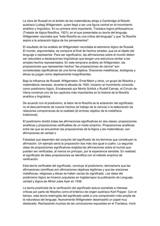 La obra de Russell en el ámbito de las matemáticas atrajo a Cambridge al filósofo
austriaco Ludwig Wittgenstein, quien llegó a ser una figura central en el movimiento
analítico y lingüístico. En su primera obra importante, Tractatus logico-philosophicus
(Tratado de lógica filosófica, 1921), en el que presentaba su teoría del lenguaje,
Wittgenstein razonaba que "toda filosofía es una crítica del lenguaje" y que "la filosofía
aspira a la aclaración lógica de los pensamientos".
El resultado de los análisis de Wittgenstein recordaba el atomismo lógico de Russell.
El mundo, argumentaba, se compone al final de hechos simples, que es el objeto del
lenguaje a representar. Para ser significativo, las afirmaciones sobre el mundo deben
ser reducibles a declaraciones lingüísticas que tengan una estructura similar a los
simples hechos representados. En este temprano análisis de Wittgenstein, las
proposiciones que representan hechos "las proposiciones de ciencia" son
consideradas significativas de una forma objetiva. Oraciones metafísicas, teológicas y
éticas se juzgan como objetivamente insignificantes.
Bajo la influencia de Russell, Wittgenstein, Ernst Mach y otros, un grupo de filósofos y
matemáticos vieneses, durante la década de 1920, iniciaron el movimiento conocido
como positivismo lógico. Encabezado por Moritz Schlick y Rudolf Carnap, el Círculo de
Viena comenzó uno de los capítulos más importantes en la historia de la filosofía
analítica y lingüística.
De acuerdo con el positivismo, la labor de la filosofía es la aclaración del significado,
no el descubrimiento de nuevos hechos (el trabajo de la ciencia) o la elaboración de
relaciones comprensivas de la realidad (el erróneo objetivo de la metafísica
tradicional).
El positivismo dividió todas las afirmaciones significativas en dos clases: proposiciones
analíticas y proposiciones verificables de un modo empírico. Proposiciones analíticas
entre las que se encuentran las proposiciones de la lógica y las matemáticas; son
afirmaciones de verdad o
Falsedad que dependen del conjunto del significado de los términos que constituyen la
afirmación. Un ejemplo sería la proposición dos más dos igual a cuatro. La segunda
clase de proposiciones significativas engloba las afirmaciones sobre el mundo que
pueden ser verificadas, al menos en principio, por la experiencia sensible. En realidad,
el significado de tales proposiciones se identifica con el método empírico de
verificación.
Esta teoría verificable del significado, concluye el positivismo, demostraría que las
afirmaciones científicas son afirmaciones objetivas legítimas y que las oraciones
metafísicas, religiosas y éticas se hallan vacías de significado. Las ideas del
positivismo lógico se hicieron populares en Inglaterrapor la publicación de Lenguaje,
verdad y lógica de Alfred Jules Ayer en 1936.
La teoría positivista de la verificación del significado estuvo sometida a intensas
críticas por parte de filósofos como el británico de origen austriaco Karl Popper. Con el
tiempo, esta teoría restringida del significado cedió a una comprensión más amplia de
la naturaleza del lenguaje. Nuevamente Wittgenstein desempeñó un papel muy
destacado. Rechazando muchas de las conclusiones expuestas en el Tractatus, inició
 