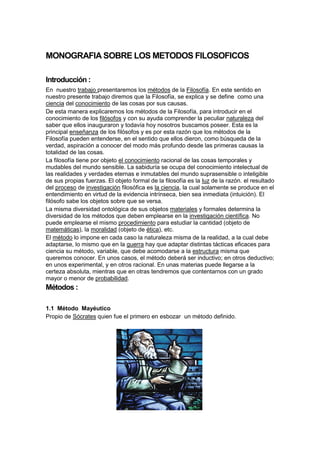 MONOGRAFIA SOBRE LOS METODOS FILOSOFICOS
Introducción :
En nuestro trabajo presentaremos los métodos de la Filosofía. En este sentido en
nuestro presente trabajo diremos que la Filosofía, se explica y se define como una
ciencia del conocimiento de las cosas por sus causas.
De esta manera explicaremos los métodos de la Filosofía, para introducir en el
conocimiento de los filósofos y con su ayuda comprender la peculiar naturaleza del
saber que ellos inauguraron y todavía hoy nosotros buscamos poseer. Esta es la
principal enseñanza de los filósofos y es por esta razón que los métodos de la
Filosofía pueden entenderse, en el sentido que ellos dieron, como búsqueda de la
verdad, aspiración a conocer del modo más profundo desde las primeras causas la
totalidad de las cosas.
La filosofía tiene por objeto el conocimiento racional de las cosas temporales y
mudables del mundo sensible. La sabiduría se ocupa del conocimiento intelectual de
las realidades y verdades eternas e inmutables del mundo suprasensible o inteligible
de sus propias fuerzas. El objeto formal de la filosofía es la luz de la razón. el resultado
del proceso de investigación filosófica es la ciencia, la cual solamente se produce en el
entendimiento en virtud de la evidencia intrínseca, bien sea inmediata (intuición). El
filósofo sabe los objetos sobre que se versa.
La misma diversidad ontológica de sus objetos materiales y formales determina la
diversidad de los métodos que deben emplearse en la investigación científica. No
puede emplearse el mismo procedimiento para estudiar la cantidad (objeto de
matemáticas), la moralidad (objeto de ética), etc.
El método lo impone en cada caso la naturaleza misma de la realidad, a la cual debe
adaptarse, lo mismo que en la guerra hay que adaptar distintas tácticas eficaces para
ciencia su método, variable, que debe acomodarse a la estructura misma que
queremos conocer. En unos casos, el método deberá ser inductivo; en otros deductivo;
en unos experimental, y en otros racional. En unas materias puede llegarse a la
certeza absoluta, mientras que en otras tendremos que contentarnos con un grado
mayor o menor de probabilidad.
Métodos :
1.1 Método Mayéutico
Propio de Sócrates quien fue el primero en esbozar un método definido.
 