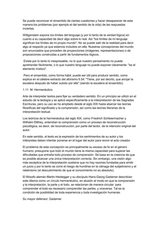 Se puede reconocer el sinsentido de ciertas cuestiones y hacer desaparecer de esta
manera los problemas (por ejemplo el del sentido de la vida) de las respuestas
inciertas.
Wittgenstein expone los límites del lenguaje (y por lo tanto de la verdad lógica) en
cuanto a su capacidad de decir algo sobre lo real. Así "los límites de mi lenguaje
significan los límites de mi propio mundo". No se puede salir de la realidad para decir
algo al respecto ya que estamos incluidos en ella. Nuestras concepciones del mundo
son enunciados que proceden de proyecciones (imágenes, representaciones) o de
proposiciones construidas a partir de fundamentos lógicos.
Existe por lo tanto lo inexpresable, no lo que nuestro pensamiento no puede
aprehender fácilmente, o lo que nuestro lenguaje no puede exponer claramente: "es el
elemento místico".
Pero el sinsentido, como forma hábil, puede ser útil para producir sentido, como
explica en el célebre extracto del aforismo 6.54: "Tiene, por así decirlo, que arrojar la
escalera después de haber subido por ella" (siendo la escalera el sinsentido).
1.11 M. Hermenéutico
Arte de interpretar textos para fijar su verdadero sentido. En un principio se utilizó en el
estudio de la teología y se aplicó específicamente a la interpretación de las Sagradas
Escrituras, pero su uso se ha ampliado desde el siglo XIX hasta abarcar las teorías
filosóficas del significado y la comprensión, así como las teorías literarias de la
interpretación textual.
Los teóricos de la hermenéutica del siglo XIX, como Friedrich Schleiermacher y
Wilhelm Dilthey, entendían la comprensión como un proceso de reconstrucción
psicológica, es decir, de reconstrucción, por parte del lector, de la intención original del
autor.
En este sentido, el texto es la expresión de los sentimientos de su autor y los
intérpretes deben intentar ponerse en el lugar del autor para revivir el acto creador.
El problema de esta concepción es principalmente su exceso de fe en el género
humano: presupone que todo el mundo tiene la misma capacidad para superar las
dificultades que entraña todo proceso de comprensión. Se basa en la creencia de que
es posible alcanzar una única interpretación correcta. Sin embargo, una visión algo
más escéptica de la interpretación sostiene que no hay razones fundadas para emitir
un juicio y por lo tanto se corre el riesgo de hundirse en la ciénaga del subjetivismo y el
relativismo (el descubrimiento de que el conocimiento no es absoluto).
El filósofo alemán Martin Heidegger y su discípulo Hans-Georg Gadamer describían
este dilema como un círculo hermenéutico, en alusión al modo en que la comprensión
y la interpretación, la parte y el todo, se relacionan de manera circular: para
comprender el todo es necesario comprender las partes, y viceversa. Tal es la
condición de posibilidad de toda experiencia y toda investigación humanas.
Su mayor defensor: Gadamer
 