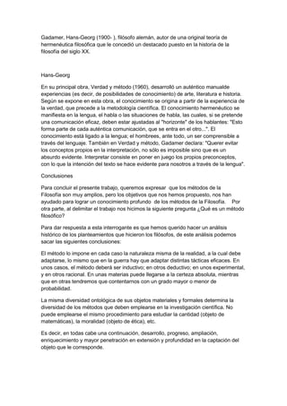 Gadamer, Hans-Georg (1900- ), filósofo alemán, autor de una original teoría de
hermenéutica filosófica que le concedió un destacado puesto en la historia de la
filosofía del siglo XX.
Hans-Georg
En su principal obra, Verdad y método (1960), desarrolló un auténtico manualde
experiencias (es decir, de posibilidades de conocimiento) de arte, literatura e historia.
Según se expone en esta obra, el conocimiento se origina a partir de la experiencia de
la verdad, que precede a la metodología científica. El conocimiento hermenéutico se
manifiesta en la lengua, el habla o las situaciones de habla, las cuales, si se pretende
una comunicación eficaz, deben estar ajustadas al "horizonte" de los hablantes: "Esto
forma parte de cada auténtica comunicación, que se entra en el otro...". El
conocimiento está ligado a la lengua; el hombrees, ante todo, un ser comprensible a
través del lenguaje. También en Verdad y método, Gadamer declara: "Querer evitar
los conceptos propios en la interpretación, no sólo es imposible sino que es un
absurdo evidente. Interpretar consiste en poner en juego los propios preconceptos,
con lo que la intención del texto se hace evidente para nosotros a través de la lengua".
Conclusiones
Para concluir el presente trabajo, queremos expresar que los métodos de la
Filosofía son muy amplios, pero los objetivos que nos hemos propuesto, nos han
ayudado para lograr un conocimiento profundo de los métodos de la Filosofía. Por
otra parte, al delimitar el trabajo nos hicimos la siguiente pregunta ¿Qué es un método
filosófico?
Para dar respuesta a esta interrogante es que hemos querido hacer un análisis
histórico de los planteamientos que hicieron los filósofos, de este análisis podemos
sacar las siguientes conclusiones:
El método lo impone en cada caso la naturaleza misma de la realidad, a la cual debe
adaptarse, lo mismo que en la guerra hay que adaptar distintas tácticas eficaces. En
unos casos, el método deberá ser inductivo; en otros deductivo; en unos experimental,
y en otros racional. En unas materias puede llegarse a la certeza absoluta, mientras
que en otras tendremos que contentarnos con un grado mayor o menor de
probabilidad.
La misma diversidad ontológica de sus objetos materiales y formales determina la
diversidad de los métodos que deben emplearse en la investigación científica. No
puede emplearse el mismo procedimiento para estudiar la cantidad (objeto de
matemáticas), la moralidad (objeto de ética), etc.
Es decir, en todas cabe una continuación, desarrollo, progreso, ampliación,
enriquecimiento y mayor penetración en extensión y profundidad en la captación del
objeto que le corresponde.
 