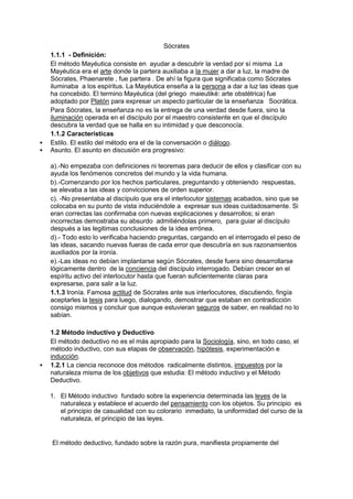 Sócrates
1.1.1 - Definición:
El método Mayéutica consiste en ayudar a descubrir la verdad por sí misma .La
Mayéutica era el arte donde la partera auxiliaba a la mujer a dar a luz, la madre de
Sócrates, Phaenarete , fue partera . De ahí la figura que significaba como Sócrates
iluminaba a los espíritus. La Mayéutica enseña a la persona a dar a luz las ideas que
ha concebido. El termino Mayéutica (del griego maieutiké: arte obstétrica) fue
adoptado por Platón para expresar un aspecto particular de la enseñanza Socrática.
Para Sócrates, la enseñanza no es la entrega de una verdad desde fuera, sino la
iluminación operada en el discípulo por el maestro consistente en que el discípulo
descubra la verdad que se halla en su intimidad y que desconocía.
1.1.2 Características
 Estilo. El estilo del método era el de la conversación o diálogo.
 Asunto. El asunto en discusión era progresivo:
a).-No empezaba con definiciones ni teoremas para deducir de ellos y clasificar con su
ayuda los fenómenos concretos del mundo y la vida humana.
b).-Comenzando por los hechos particulares, preguntando y obteniendo respuestas,
se elevaba a las ideas y convicciones de orden superior.
c). -No presentaba al discípulo que era el interlocutor sistemas acabados, sino que se
colocaba en su punto de vista induciéndole a expresar sus ideas cuidadosamente. Si
eran correctas las confirmaba con nuevas explicaciones y desarrollos; si eran
incorrectas demostraba su absurdo admitiéndolas primero, para guiar al discípulo
después a las legitimas conclusiones de la idea errónea.
d).- Todo esto lo verificaba haciendo preguntas, cargando en el interrogado el peso de
las ideas, sacando nuevas fueras de cada error que descubría en sus razonamientos
auxiliados por la ironía.
e).-Las ideas no debían implantarse según Sócrates, desde fuera sino desarrollarse
lógicamente dentro de la conciencia del discípulo interrogado. Debían crecer en el
espíritu activo del interlocutor hasta que fueran suficientemente claras para
expresarse, para salir a la luz.
1.1.3 Ironía. Famosa actitud de Sócrates ante sus interlocutores, discutiendo, fingía
aceptarles la tesis para luego, dialogando, demostrar que estaban en contradicción
consigo mismos y concluir que aunque estuvieran seguros de saber, en realidad no lo
sabían.
1.2 Método inductivo y Deductivo
El método deductivo no es el más apropiado para la Sociología, sino, en todo caso, el
método inductivo, con sus etapas de observación, hipótesis, experimentación e
inducción.
 1.2.1 La ciencia reconoce dos métodos radicalmente distintos, impuestos por la
naturaleza misma de los objetivos que estudia: El método inductivo y el Método
Deductivo.
1. El Método inductivo fundado sobre la experiencia determinada las leyes de la
naturaleza y establece el acuerdo del pensamiento con los objetos. Su principio es
el principio de casualidad con su colorario inmediato, la uniformidad del curso de la
naturaleza, el principio de las leyes.
El método deductivo, fundado sobre la razón pura, manifiesta propiamente del
 