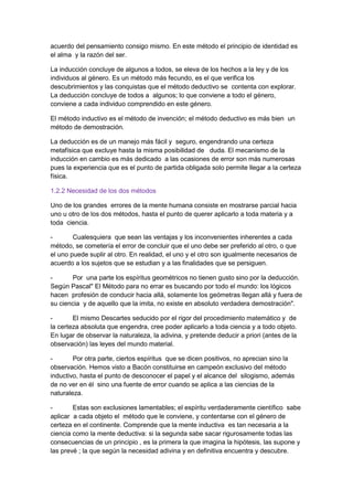 acuerdo del pensamiento consigo mismo. En este método el principio de identidad es
el alma y la razón del ser.
La inducción concluye de algunos a todos, se eleva de los hechos a la ley y de los
individuos al género. Es un método más fecundo, es el que verifica los
descubrimientos y las conquistas que el método deductivo se contenta con explorar.
La deducción concluye de todos a algunos; lo que conviene a todo el género,
conviene a cada individuo comprendido en este género.
El método inductivo es el método de invención; el método deductivo es más bien un
método de demostración.
La deducción es de un manejo más fácil y seguro, engendrando una certeza
metafísica que excluye hasta la misma posibilidad de duda. El mecanismo de la
inducción en cambio es más dedicado a las ocasiones de error son más numerosas
pues la experiencia que es el punto de partida obligada solo permite llegar a la certeza
física.
1.2.2 Necesidad de los dos métodos
Uno de los grandes errores de la mente humana consiste en mostrarse parcial hacia
uno u otro de los dos métodos, hasta el punto de querer aplicarlo a toda materia y a
toda ciencia.
- Cualesquiera que sean las ventajas y los inconvenientes inherentes a cada
método, se cometería el error de concluir que el uno debe ser preferido al otro, o que
el uno puede suplir al otro. En realidad, el uno y el otro son igualmente necesarios de
acuerdo a los sujetos que se estudian y a las finalidades que se persiguen.
- Por una parte los espíritus geométricos no tienen gusto sino por la deducción.
Según Pascal" El Método para no errar es buscando por todo el mundo: los lógicos
hacen profesión de conducir hacia allá, solamente los geómetras llegan allá y fuera de
su ciencia y de aquello que la imita, no existe en absoluto verdadera demostración".
- El mismo Descartes seducido por el rigor del procedimiento matemático y de
la certeza absoluta que engendra, cree poder aplicarlo a toda ciencia y a todo objeto.
En lugar de observar la naturaleza, la adivina, y pretende deducir a priori (antes de la
observación) las leyes del mundo material.
- Por otra parte, ciertos espíritus que se dicen positivos, no aprecian sino la
observación. Hemos visto a Bacón constituirse en campeón exclusivo del método
inductivo, hasta el punto de desconocer el papel y el alcance del silogismo, además
de no ver en él sino una fuente de error cuando se aplica a las ciencias de la
naturaleza.
- Estas son exclusiones lamentables; el espíritu verdaderamente científico sabe
aplicar a cada objeto el método que le conviene, y contentarse con el género de
certeza en el continente. Comprende que la mente inductiva es tan necesaria a la
ciencia como la mente deductiva: si la segunda sabe sacar rigurosamente todas las
consecuencias de un principio , es la primera la que imagina la hipótesis, las supone y
las prevé ; la que según la necesidad adivina y en definitiva encuentra y descubre.
 