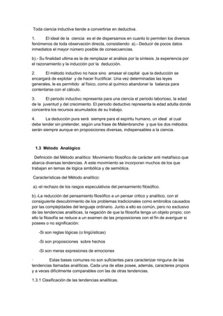 Toda ciencia inductiva tiende a convertirse en deductiva.
1. El ideal de la ciencia es el de dispersarnos en cuanto lo permiten los diversos
fenómenos de toda observación directa, consistiendo: a).- Deducir de pocos datos
inmediatos el mayor número posible de consecuencias.
b).- Su finalidad ultima es la de remplazar el análisis por la síntesis ,la experiencia por
el razonamiento y la inducción por la deducción.
2. El método inductivo no hace sino amasar el capital que la deducción se
encargará de explotar y de hacer fructificar. Una vez determinadas las leyes
generales, le es permitido al físico, como al químico abandonar la balanza para
contentarse con el cálculo.
3. El periodo inductivo representa para una ciencia el periodo laborioso, la edad
de la juventud y del crecimiento. El periodo deductivo representa la edad adulta donde
concentra los recursos acumulados de su trabajo.
4. La deducción pura será siempre para el espíritu humano, un ideal al cual
debe tender sin pretender, según una frase de Malenbranche y que los dos métodos
serán siempre aunque en proposiciones diversas, indispensables a la ciencia.
1.3 Método Analógico
Definición del Método analítico: Movimiento filosófico de carácter anti metafísico que
abarca diversas tendencias. A este movimiento se incorporan muchos de los que
trabajan en temas de lógica simbólica y de semiótica.
Características del Método analítico:
a).-el rechazo de los rasgos especulativos del pensamiento filosófico.
b).-La reducción del pensamiento filosófico a un pensar critico y analítico, con el
consiguiente descubrimiento de los problemas tradicionales como embrollos causados
por las complejidades del lenguaje ordinario. Junto a ello es común, pero no exclusivo
de las tendencias analíticas, la negación de que la filosofía tenga un objeto propio; con
ello la filosofía se reduce a un examen de las proposiciones con el fin de averiguar si
posees o no significación:
-Si son reglas lógicas (o lingüísticas)
-Si son proposiciones sobre hechos
-Si son meras expresiones de emociones
· Estas bases comunes no son suficientes para caracterizar ninguna de las
tendencias llamadas analíticas. Cada una de ellas posee, además, caracteres propios
y a veces difícilmente comparables con las de otras tendencias.
1.3.1 Clasificación de las tendencias analíticas.
 