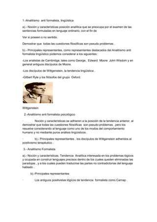 1.-Analitísmo anti formalista, lingüística
a).- Noción y características posición analítica que se preocupa por el examen de las
sentencias formuladas en lenguaje ordinario, con el fin de
Ver si poseen o no sentido.
Demostrar que todas las cuestiones filosóficas son pseudo problemas .
b).- Principales representantes, como representantes destacados del Analitísmo anti
formalista lingüístico podemos considerar a los siguientes :
-Los analistas de Cambridge, tales como George, Edward Moore John Wisdom y en
general antiguos discípulos de Moore.
-Los discípulos de Wittgenstein, la tendencia lingüística .
-Gilbert Ryle y los filósofos del grupo Oxford.
Wittgenstein
2.-Analitísmo anti formalista psicológico
· Noción y características se adhieren a la posición de la tendencia anterior, al
demostrar que todas las cuestiones filosóficas son pseudo problemas , pero los
resuelve considerando al lenguaje como uno de los modos del comportamiento
humano y no mediante puros análisis lingüísticos .
· b).- Principales representantes . los discípulos de Wittgenstein adheridos al
positivismo terapéutico .
3.- Analitísmo Formalista
a).- Noción y características. Tendencia Analítica interesada en los problemas lógicos
y ocupada en construir lenguajes precisos dentro de los cuales queden eliminadas las
paradojas , y a los cuales pueden traducirse las partes no contradictorias del lenguaje
hablado .
b).-Principales representantes
· Los antiguos positivistas lógicos de tendencia formalista como Carnap .
 