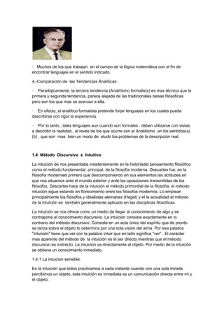 · Muchos de los que trabajan en el campo de la lógica matemática con el fin de
encontrar lenguajes en el sentido indicado.
4.-Comparación de las Tendencias Analíticas:
· Paradójicamente, la tercera tendencia (Analitísmo formalista) es mas técnica que la
primera y segunda tendencia, parece alejada de las tradicionales tareas filosóficas
pero son los que mas se acercan a ella.
· En efecto, el analítico formalista pretende forjar lenguajes en los cuales pueda
describirse con rigor la experiencia.
· Por lo tanto , tales lenguajes aun cuando son formales , deben utilizarse con vistas
a describir la realidad, al revés de los que ocurre con el Analitísmo en los sentidos(a)
(b) , que son mas bien un modo de eludir los problemas de la descripción real.
1.4 Método Discursivo e Intuitivo
La intuición de nos presentaba insistentemente en la historiadel pensamiento filosófico
como el método fundamental, principal, de la filosofía moderna. Descartes fue, en la
filosofía modernael primero que descomponiendo en sus elementos las actitudes en
que nos situamos ante el mundo exterior y ante las oposiciones transmitidas de los
filósofos. Descartes hace de la intuición el método primordial de la filosofía, el método
intuición sigue estando en florecimiento entre los filósofos modernos. Lo emplean
principalmente los filósofos y idealistas alemanes (Hegel) y el la actualidad el método
de la intuición es también generalmente aplicado en las disciplinas filosóficas.
La intuición se nos ofrece como un medio de llegar al conocimiento de algo y se
contrapone al conocimiento discursivo. La intuición consiste exactamente en lo
contrario del método discursivo. Consiste en un acto único del espíritu que de pronto
se lanza sobre el objeto lo determina por una sola visión del alma. Por esa palabra
"intuición" tiene que ver con la palabra intuir que en latín significa "ver" . El carácter
mas aparente del método de la intuición es el ser directo mientras que el método
discursivo es indirecto. La intuición va directamente al objeto. Por medio de la intuición
se obtiene un conocimiento inmediato.
1.4.1 La intuición sensible:
Es la intuición que todos practicamos a cada instante cuando con una sola mirada
percibimos un objeto, esta intuición es inmediata es un comunicación directa entre mi y
el objeto.
 