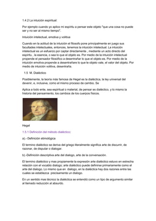 1.4.2 La intuición espiritual:
Por ejemplo cuando yo aplico mi espíritu a pensar este objeto "que una cosa no puede
ser y no ser al mismo tiempo".
Intuición intelectual, emotiva y volitiva
Cuando en la actitud de la intuición el filosofo pone principalmente en juego sus
facultades intelectuales, entonces, tenemos la intuición intelectual. La intuición
intelectual es un esfuerzo por captar directamente , mediante un acto directo del
espíritu , la esencia, o sea lo que el objeto es. Por medio de la intuición intelectual
propende el pensador filosófico a desentrañar lo que el objeto es. Por medio de la
intuición emotiva propende a desentrañare lo que le objeto vale, el valor del objeto. Por
medio de intuición volitiva, desentraña.
1.5 M. Dialéctico
Posiblemente, la teoría más famosa de Hegel es la dialéctica, la ley universal del
devenir, e, inclusive, como el mismo proceso de cambio. Se
Aplica a todo ente, sea espiritual o material, de pensar es dialéctico, y lo mismo la
historia del pensamiento, los cambios de los cuerpos físicos.
Hegel
1.5.1 Definición del método dialéctico:
a).- Definición etimológica
El termino dialéctico se deriva del griego literalmente significa arte de discurrir, de
razonar, de disputar o dialogar.
b).-Definición descriptiva arte del dialogo, arte de la conversación.
El termino dialéctico y mas propiamente la expresión arte dialéctico estuvo en estrecha
relación con el vocablo dialogo; arte dialéctico puede definirse primariamente como el
arte del dialogo. Lo mismo que en dialogo, en la dialéctica hay dos razones entre las
cuales se establezca precisamente un dialogo.
En un sentido mas técnico la dialéctica se entendió como un tipo de argumento similar
al llamado reducción al absurdo.
 