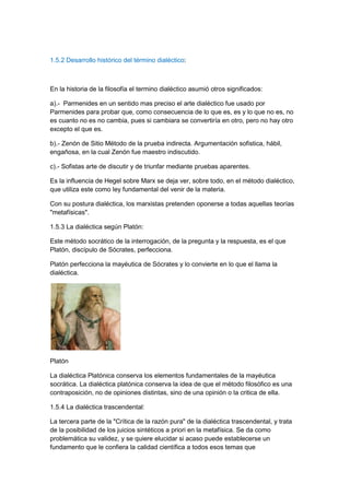 1.5.2 Desarrollo histórico del término dialéctico:
En la historia de la filosofía el termino dialéctico asumió otros significados:
a).- Parmenides en un sentido mas preciso el arte dialéctico fue usado por
Parmenides para probar que, como consecuencia de lo que es, es y lo que no es, no
es cuanto no es no cambia, pues si cambiara se convertiría en otro, pero no hay otro
excepto el que es.
b).- Zenón de Sitio Método de la prueba indirecta. Argumentación sofistica, hábil,
engañosa, en la cual Zenón fue maestro indiscutido.
c).- Sofistas arte de discutir y de triunfar mediante pruebas aparentes.
Es la influencia de Hegel sobre Marx se deja ver, sobre todo, en el método dialéctico,
que utiliza este como ley fundamental del venir de la materia.
Con su postura dialéctica, los marxistas pretenden oponerse a todas aquellas teorías
"metafísicas".
1.5.3 La dialéctica según Platón:
Este método socrático de la interrogación, de la pregunta y la respuesta, es el que
Platón, discípulo de Sócrates, perfecciona.
Platón perfecciona la mayéutica de Sócrates y lo convierte en lo que el llama la
dialéctica.
Platón
La dialéctica Platónica conserva los elementos fundamentales de la mayéutica
socrática. La dialéctica platónica conserva la idea de que el método filosófico es una
contraposición, no de opiniones distintas, sino de una opinión o la critica de ella.
1.5.4 La dialéctica trascendental:
La tercera parte de la "Crítica de la razón pura" de la dialéctica trascendental, y trata
de la posibilidad de los juicios sintéticos a priori en la metafísica. Se da como
problemática su validez, y se quiere elucidar si acaso puede establecerse un
fundamento que le confiera la calidad científica a todos esos temas que
 