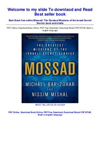 Welcome to my slide To downlaod and Read
Best seller book
Best Book free online Mossad: The Greatest Missions of the Israeli Secret
Service book and kindle
PDF Online, Download Book Online, PDF Free Download, Download Ebook PDF EPUB, Book in
english language
#BEST SELLER ON 2019-2020#
PDF Online, Download Book Online, PDF Free Download, Download Ebook PDF EPUB,
Book in english language
 