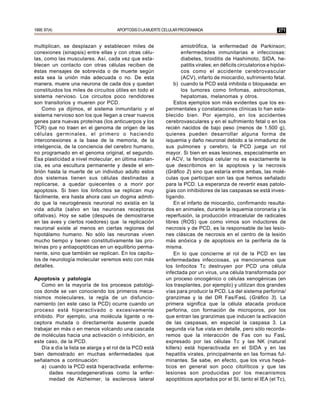 1999; 97(4)                           APOPTOSIS O LA MUERTE CELULAR PROGRAMADA                                      271


multiplican, se desplazan y establecen miles de                     amiotrófica, la enfermedad de Parkinson;
conexiones (sinapsis) entre ellas y con otras célu-                 enfermedades inmunitarias e infecciosas:
las, como las musculares. Así, cada vez que esta-                   diabetes, tiroiditis de Hashimoto, SIDA, he-
blecen un contacto con otras células reciben de                     patitis virales; en déficits circulatorios e hipóxi-
éstas mensajes de sobrevida o de muerte según                       cos como el accidente cerebrovascular
esta sea la unión más adecuada o no. De esta                        (ACV), infarto de miocardio, sufrimiento fetal.
manera, muere una neurona de cada dos y quedan                  b) cuando la PCD está inhibida o bloqueada: en
constituidos los miles de circuitos útiles en todo el               los tumores como linfomas, astrocitomas,
sistema nervioso. Los circuitos poco rendidores                     hepatomas, melanomas y otros.
son transitorios y mueren por PCD.                              Estos ejemplos son más evidentes que los ex-
    Como ya dijimos, el sistema inmunitario y el            perimentales y constataciones clínicas lo han esta-
sistema nervioso son los que llegan a crear nuevos          blecido bien. Por ejemplo, en los accidentes
genes para nuevas proteínas (los anticuerpos y los          cerebrovasculares y en el sufrimiento fetal o en los
TCR) que no traen en el genoma de origen de las             recién nacidos de bajo peso (menos de 1.500 g),
células germinales, el primero o haciendo                   quienes pueden desarrollar alguna forma de
interconexiones a la base de la memoria, de la              isquemia y daño neuronal debido a la inmadurez de
inteligencia, de la conciencia del cerebro humano,          sus pulmones y cerebro, la PCD juega un rol
no programado en el genoma original, el segundo.            mayor. Si bien en esas lesiones, especialmente en
Esa plasticidad a nivel molecular, en última instan-        el ACV, la fenotipia celular no es exactamente la
cia, es una escultura permanente y desde el em-             que describimos en la apoptosis y la necrosis
brión hasta la muerte de un individuo adulto estos          (Gráfico 2) sino que estaría entre ambas, las molé-
dos sistemas tienen sus células destinadas a                culas que participan son las que hemos señalado
replicarse, a quedar quiecentes o a morir por               para la PCD. La esperanza de revertir esas patolo-
apoptosis. Si bien los linfocitos se replican muy           gías con inhibidores de las caspasas se está inves-
fácilmente, era hasta ahora casi un dogma admiti-           tigando.
do que la neurogénesis neuronal no existía en la                En el infarto de miocardio, confirmando resulta-
vida adulta (salvo en las neuronas receptoras               dos en animales, durante la isquemia coronaria y la
olfativas). Hoy se sabe (después de demostrarse             reperfusión, la producción intracelular de radicales
en las aves y ciertos roedores) que la replicación          libres (ROS) que como vimos son inductores de
neuronal existe al menos en ciertas regiones del            necrosis y de PCD, es la responsable de las lesio-
hipotálamo humano. No sólo las neuronas viven               nes clásicas de necrosis en el centro de la lesión
mucho tiempo y tienen constitutivamente las pro-            más anóxica y de apoptosis en la periferia de la
teínas pro y antiapoptóticas en un equilibrio perma-        misma.
nente, sino que también se replican. En los capítu-             En lo que concierne al rol de la PCD en las
los de neurología molecular veremos esto con más            enfermedades infecciosas, ya mencionamos que
detalles.                                                   los linfocitos Tc destruyen por PCD una célula
                                                            infectada por un virus, una célula transformada por
Apoptosis y patología                                       un proceso oncogénico o células xenogénicas (en
   Como en la mayoría de los procesos patológi-             los trasplantes, por ejemplo) y utilizan dos grandes
cos donde se van conociendo los primeros meca-              vías para producir la PCD. La del sistema perforina/
nismos moleculares, la regla de un disfuncio-               granzimas y la del DR Fas/FasL (Gráfico 3). La
namiento (en este caso la PCD) ocurre cuando un             primera significa que la célula atacada produce
proceso está hiperactivado o excesivamente                  perforina, con formación de microporos, por los
inhibido. Por ejemplo, una molécula ligante o re-           que entran las granzimas que inducen la activación
ceptora mutada o directamente ausente puede                 de las caspasas, en especial la caspasa 3. La
trabajar en más o en menos volcando una cascada             segunda vía fue vista en detalle, pero sólo recorda-
de moléculas hacia una activación o inhibición, en          remos que la interacción de Fas con su FasL
este caso, de la PCD.                                       expresado por las células Tc y las NK (natural
   Día a día la lista se alarga y el rol de la PCD está     killers) está hiperactivada en el SIDA y en las
bien demostrado en muchas enfermedades que                  hepatitis virales, principalmente en las formas ful-
señalamos a continuación:                                   minantes. Se sabe, en efecto, que los virus hepá-
   a) cuando la PCD está hiperactivada: enferme-            ticos en general son poco citolíticos y que las
       dades neurodegenerativas como la enfer-              lesiones son producidas por los mecanismos
       medad de Alzheimer, la esclerosis lateral            apoptóticos aportados por el SI, tanto el IEA (el Tc),
 