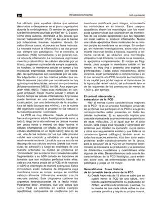 254                                         PROGRESOS EN PEDIATRIA                               Arch.argent.pediatr


fue utilizado para aquellas células que estaban          membrana modificada pero íntegra, conteniendo
destinadas a desaparecer en el plano organizativo        los mininúcleos en su interior. Esos cuerpos
durante la embriogénesis. El nombre de apoptosis         apoptóticos atraen los macrófagos (por las molé-
fue definitivamente acuñado por Kerr en 1972 quien,      culas características que aparecen en las membra-
como otros autores, diferenció a las células que         nas de las células apoptóticas) que los fagocitan
morían “naturalmente” (PCD) de las que lo hacían         sin dejar rastros ni producir inflamación. Nunca
por infecciones, traumas, isquemia, tóxicos. En          una célula apoptótica libera moléculas de su inte-
estos últimos casos, el proceso se llama necrosis.       rior porque su membrana no se rompe. Sin embar-
La necrosis induce la inflamación y los dos proce-       go, en recientes investigaciones, sobre todo en la
sos siempre son patológicos. Por el contrario, la        muerte neuronal debida a hipoxia, isquemia o de-
apoptosis (PCD) normalmente (y en general) nun-          rrame cerebral, se observó otra morfología
ca induce la inflamación. La necrosis es un proceso      ultraestructural diferente. La célula no es necrótica,
violento y catastrófico: las células atacadas por un     ni apoptótica completamente. El núcleo se frag-
tóxico, un germen o privadas de sangre oxigenada,        menta, pero aunque la membrana celular no se
se hinchan, la membrana celular se rompe y las           rompe, es muy fina y presenta una especie de
moléculas enzimáticas intracelulares son libera-         perforaciones. Todos estos mecanismos, como
das, las quimioquinas son secretadas por las célu-       veremos, están comenzando a comprenderse y en
las adyacentes o por las mismas células que su-          lo que concierne a la PCD neuronal su conocimien-
frían la necrosis (recordar que normalmente no hay       to es capital para poder mejorar el tratamiento de
quimioquinas detectables, salvo en compartimentos        la hipoxia del recién nacido, del sufrimiento fetal o
(Microecosistemas [MES]) del SI) (Arch.argent.pe-        de las isquemias de los prematuros de menos de
diatr 1998; 96[5]). Todas esas moléculas en con-         1.500 g, por ejemplo.
junto producen mayor muerte celular y atraen al
mismo tiempo las células inflamatorias. El proceso       El control intracelular y
puede terminar en una neoformación tisular: la           extracelular de la PCD
cicatrización, con una deformación de la arquitec-          Hay al menos cuatro características mayores
tura del tejido (aunque sea mínima), o en la muerte      de la PCD: 1) es un proceso fisiológico universal;
del organismo cuando el proceso no fue natural o         las proteínas que participan en la PCD o sus genes
farmacológicamente controlado.                           correspondientes están presentes en todas las
    La PCD es muy diferente. Desde el embrión            células nucleadas; 2) su ejecución implica una
hasta el organismo adulto fisiológicamente sano, a       cascada ordenada de acontecimientos proteolíticos
todo lo largo de la vida millones de células mueren      de esas moléculas; 3) al igual que en el ciclo
(en pocas horas o menos) sin dejar rastros ni            celular, cada etapa está regulada y controlada por
células inflamatorias (en efecto, es raro observar       proteínas que impiden su ejecución, cuyos genes
células apoptóticas en un tejido sano); esta es, tal     y otros que seguramente existen y que todavía no
vez, una de las razones por las que este proceso         conocemos (genes ortólogos), también están en
celular sea conocido y estudiado en una época            todas las especies vivientes; 4) si bien todas estas
relativamente reciente. La célula que se suicida se      proteínas están constitutivamente en la célula,
despega de sus células vecinas (pierde sus molé-         para la ejecución de la PCD en un momento deter-
culas de adhesión) y luego se desintegra de una          minado es necesaria su producción y la existencia
manera ordenada: su núcleo se condensa en                de diferencias cualitativas y cuantitativas entre
“mininúcleos” (en su interior los cromosomas están       algunas de ellas. Desarrollaremos cada una de las
fragmentados y su ADN cortado en fracciones de           características de la PCD fisiológica, para enten-
tamaños que son múltiplos perfectos entre ellas;         der, sobre todo, las enfermedades donde ella es
ésta es una marca propia de la PCD; en la necrosis       patológica y juega un rol mayor.
el ADN se desintegra de manera anárquica). Estos
mininúcleos están rodeados de citoplasma cuya            Generalidades: Breve historia
membrana nunca se rompe, aunque se modifica              de lo conocido hasta ahora de la PCD
estructuralmente (diferencia esencial con la                A) Desde hace más de 15 años se sabe que se
necrosis celular). Este citoplasma contiene las                puede frenar la PCD de una célula, inhi-
organelas desestructuradas de la célula inicial.               biendo experimentalmente su producción de
Podríamos decir, entonces, que una célula que                  ARNm, la síntesis de proteínas, o ambas. Es
sufre PCD se atomiza en varios cuerpos                         la prueba de que cada célula activa su ma-
apoptóticos, compuestos de citoplasma con su                   quinaria genética y regula su propia muerte,
 