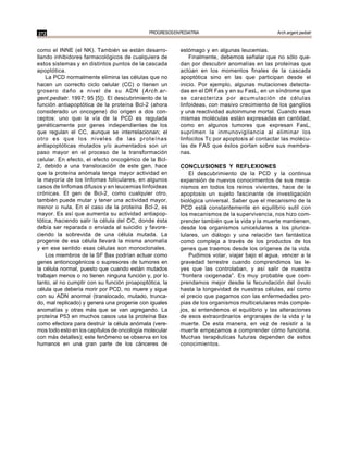 272                                          PROGRESOS EN PEDIATRIA                             Arch.argent.pediatr


como el INNE (el NK). También se están desarro-           estómago y en algunas leucemias.
llando inhibidores farmacológicos de cualquiera de            Finalmente, debemos señalar que no sólo que-
estos sistemas y en distintos puntos de la cascada        dan por descubrir anomalías en las proteínas que
apoptótica.                                               actúan en los momentos finales de la cascada
    La PCD normalmente elimina las células que no         apoptótica sino en las que participan desde el
hacen un correcto ciclo celular (CC) o tienen un          inicio. Por ejemplo, algunas mutaciones detecta-
grosero daño a nivel de su ADN (Arch.ar-                  das en el DR Fas y en su FasL, en un síndrome que
gent.pediatr. 1997; 95 [5]). El descubrimiento de la      se caracteriza por acumulación de células
función antiapoptótica de la proteína Bcl-2 (ahora        linfoideas, con masivo crecimiento de los ganglios
considerado un oncogene) dio origen a dos con-            y una reactividad autoinmune mortal. Cuando esas
ceptos: uno que la vía de la PCD es regulada              mismas moléculas están expresadas en cantidad,
genéticamente por genes independientes de los             como en algunos tumores que expresan FasL,
que regulan el CC, aunque se interrelacionan; el          suprimen la inmunovigilancia al eliminar los
otro es que los niveles de las proteínas                  linfocitos Tc por apoptosis al contactar las molécu-
antiapoptóticas mutados y/o aumentados son un             las de FAS que éstos portan sobre sus membra-
paso mayor en el proceso de la transformación             nas.
celular. En efecto, el efecto oncogénico de la Bcl-
2, debido a una translocación de este gen, hace           CONCLUSIONES Y REFLEXIONES
que la proteína anómala tenga mayor actividad en              El descubrimiento de la PCD y la continua
la mayoría de los linfomas foliculares, en algunos        expansión de nuevos conocimientos de sus meca-
casos de linfomas difusos y en leucemias linfoideas       nismos en todos los reinos vivientes, hace de la
crónicas. El gen de Bcl-2, como cualquier otro,           apoptosis un sujeto fascinante de investigación
también puede mutar y tener una actividad mayor,          biológica universal. Saber que el mecanismo de la
menor o nula. En el caso de la proteína Bcl-2, es         PCD está constantemente en equilibrio sutil con
mayor. Es así que aumenta su actividad antiapop-          los mecanismos de la supervivencia, nos hizo com-
tótica, haciendo salir la célula del CC, donde ésta       prender también que la vida y la muerte mantienen,
debía ser reparada o enviada al suicidio y favore-        desde los organismos unicelulares a los plurice-
ciendo la sobrevida de una célula mutada. La              lulares, un diálogo y una relación tan fantástica
progenie de esa célula llevará la misma anomalía          como compleja a través de los productos de los
y en ese sentido esas células son monoclonales.           genes que traemos desde los orígenes de la vida.
    Los miembros de la SF Bax podrían actuar como             Pudimos volar, viajar bajo el agua, vencer a la
genes antioncogénicos o supresores de tumores en          gravedad terrestre cuando comprendimos las le-
la célula normal, puesto que cuando están mutados         yes que las controlaban, y así salir de nuestra
trabajan menos o no tienen ninguna función y, por lo      “frontera oxigenada”. Es muy probable que com-
tanto, al no cumplir con su función proapoptótica, la     prendamos mejor desde la fecundación del óvulo
célula que debería morir por PCD, no muere y sigue        hasta la longevidad de nuestras células, así como
con su ADN anormal (translocado, mutado, trunca-          el precio que pagamos con las enfermedades pro-
do, mal replicado) y genera una progenie con iguales      pias de los organismos multicelulares más comple-
anomalías y otras más que se van agregando. La            jos, si entendemos el equilibrio y las alteraciones
proteína P53 en muchos casos usa la proteína Bax          de esos extraordinarios engranajes de la vida y la
como efectora para destruir la célula anómala (vere-      muerte. De esta manera, en vez de resistir a la
mos todo esto en los capítulos de oncología molecular     muerte empezamos a comprender cómo funciona.
con más detalles); este fenómeno se observa en los        Muchas terapéuticas futuras dependen de estos
humanos en una gran parte de los cánceres de              conocimientos.
 