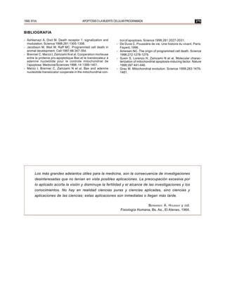 1999; 97(4)                               APOPTOSIS O LA MUERTE CELULAR PROGRAMADA                                        275


BIBLIOGRAFIA

- Ashkenazi A, Dixit M. Death receptor 1: signalization and       trol of apoptosis. Science 1998;281:2027-2031.
  modulation. Science 1998;281:1305-1308.                       - De Duve C. Poussière de vie. Une histoire du vivant. Paris:
- Jacobson M, Weil M, Raff MC. Programmed cell death in           Fayard, 1996.
  animal development. Cell 1997;88:347-354.                     - Ameisen NC. The origin of programmed cell death. Science
- Brenner C, Marzo I, Zamzami N et al. Cooperation morteuse       1996;272:1278-1279.
  entre la proteine pro-apoptotique Bax et le translocateur à   - Susin S, Lorenzo H, Zamzami N et al. Molecular charac-
  adenine nucleòtide pour le controle mitochondrial de            terization of mitochondrial apoptosis-inducing factor. Nature
  l’apoptose. Medicine/Sciences 1998; 14:1399-1401.               1999;397:441-446.
- Marzo I, Brenner C, Zamzami N et al. Bax and adenine          - Gray M. Mitochondrial evolution. Science 1999;283:1476-
  nucleotide translocator cooperate in the mitochondrial con-     1481.




         Los más grandes adelantos útiles para la medicina, son la consecuencia de investigaciones
         desinteresadas que no tenían en vista posibles aplicaciones. La preocupación excesiva por
         lo aplicado acorta la visión y disminuye la fertilidad y el alcance de las investigaciones y los
         conocimientos. No hay en realidad ciencias puras y ciencias aplicadas, sino ciencias y
         aplicaciones de las ciencias; estas aplicaciones son inmediatas o llegan más tarde.

                                                                                   BERNARDO A. HOUSSAY y col.
                                                                   Fisiología Humana, Bs. As., El Ateneo, 1964.
 