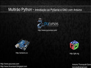    
Multirão Python ­ Introdução ao PySerial e Gtk3 com Arduino
http://www.pycursos.com
http://www.linuxresort.blogspot.com
Antonio Thomacelli Gome
tonnytg@gmail.com
http://arduino.cc http://gtk.org
http://www.pycursos.com/
 