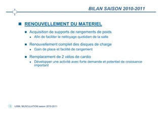 BILAN SAISON 2010-2011


            RENOUVELLEMENT DU MATERIEL
                Acquisition de supports de rangements de poids
                    Afin de faciliter le nettoyage quotidien de la salle

                Renouvellement complet des disques de charge
                    Gain de place et facilité de rangement

                Remplacement de 2 vélos de cardio
                    Développer une activité avec forte demande et potentiel de croissance
                    important




10   USML MUSCULATION saison 2010-2011
 