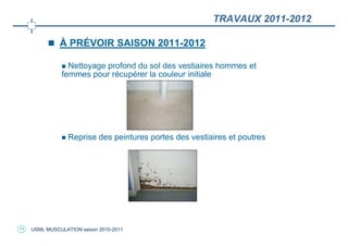 TRAVAUX 2011-2012

               À PRÉVOIR SAISON 2011-2012

                 Nettoyage profond du sol des vestiaires hommes et
               femmes pour récupérer la couleur initiale




                  Reprise des peintures portes des vestiaires et poutres




11   USML MUSCULATION saison 2010-2011
 