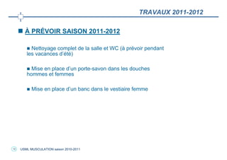 TRAVAUX 2011-2012

       À PRÉVOIR SAISON 2011-2012

          Nettoyage complet de la salle et WC (à prévoir pendant
        les vacances d’été)

          Mise en place d’un porte-savon dans les douches
        hommes et femmes

           Mise en place d’un banc dans le vestiaire femme




12   USML MUSCULATION saison 2010-2011
 
