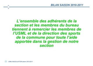 BILAN SAISON 2010-2011




             L’ensemble des adhérents de la
           section et les membres du bureau
         tiennent à remercier les membres de
          l’USML et de la direction des sports
             de la commune pour toute l’aide
            apportée dans la gestion de notre
                         section


14   USML MUSCULATION saison 2010-2011
 
