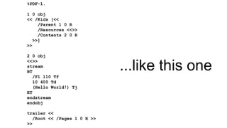 %PDF-1.
1 0 obj
<< /Kids [<<
/Parent 1 0 R
/Resources <<>>
/Contents 2 0 R
>>]
>>
2 0 obj
<<>>
stream
BT
/F1 110 Tf
10 400 Td
(Hello World!) Tj
ET
endstream
endobj
trailer <<
/Root << /Pages 1 0 R >>
>>
...like this one
 