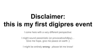 Disclaimer:
this is my first digipres event
I come here with a very different perspective:
I might sound pessimistic (or provocative/killjoy)…
Give me hope, give me peace on earth ;)
I might be entirely wrong - please let me know!
 