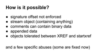 How is it possible?
● signature offset not enforced
● stream object (containing anything)
● comments can contain binary data
● appended data
● objects tolerated between XREF and startxref
and a few specific abuses (some are fixed now)
 