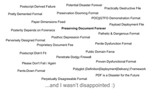 ...and I wasn’t disappointed :)
Postscript Derived Failure
Practically Destructive File
Paper Dimensions Fixed
Polyglot (Definition|Deployment|Delivery) Framework
Posterity Depends on Forensics
Please Don't Fail / Again
Proven Dysfunctional Format
POC||GTFO Demonstration Format
Penile Dysfunction Format
Postscript Didn't Fit
Pants-Down Format
Pathetic & Dangerous Format
Posthoc Depression Format
Proprietary Document Fee
Public Domain Farce
Penetrate Dodgy Firewall
Pretty Demented Format
Payload Deployment File
Perpetually Disagreeable Format
Potential Disaster Forever
Perversely Designed Format
PDF is a Disaster for the Future
Preservation Dooming Format
Preserving Document Forever
 