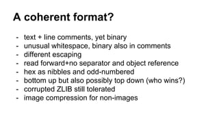 A coherent format?
- text + line comments, yet binary
- unusual whitespace, binary also in comments
- different escaping
- read forward+no separator and object reference
- hex as nibbles and odd-numbered
- bottom up but also possibly top down (who wins?)
- corrupted ZLIB still tolerated
- image compression for non-images
 