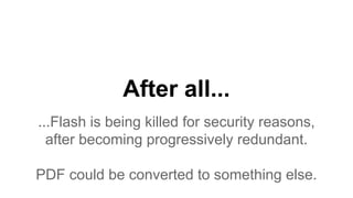 After all...
...Flash is being killed for security reasons,
after becoming progressively redundant.
PDF could be converted to something else.
 