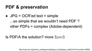 PDF & preservation
● JPG + OCR’ed text = simple
...so simple that we wouldn’t need PDF ?
other PDFs = complex (Adobe-dependent)
Is PDF/A the solution? more $pec$
http://www.iso.org/iso/iso_catalogue/catalogue_tc/catalogue_detail.htm?csnumber=38920
 
