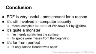 Conclusion
● PDF is very useful - omnipresent for a reason
● it’s still involved in computer security
○ recent complete takeover of Windows 8.1 by @j00ru
● it’s quite a monster
○ I’m merely scratching the surface
○ its specs were messy from the beginning
● it’s far from perfect
○ “if only Adobe Reader was open”
*https://www.youtube.com/watch?v=FVBSvjYQgq8
 