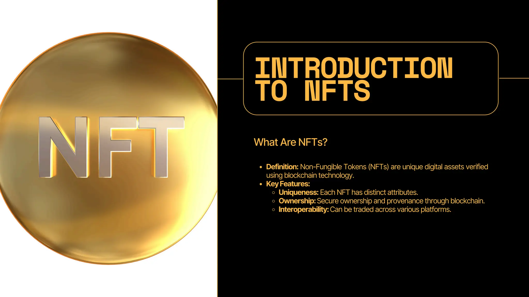 INTRODUCTION
TO NFTS
What Are NFTs?
Definition: Non-Fungible Tokens (NFTs) are unique digital assets verified
using blockchain technology.
KeyFeatures:
Uniqueness: Each NFT has distinct attributes.
Ownership:Secure ownership and provenance through blockchain.
Interoperability:Can be traded across various platforms.
 