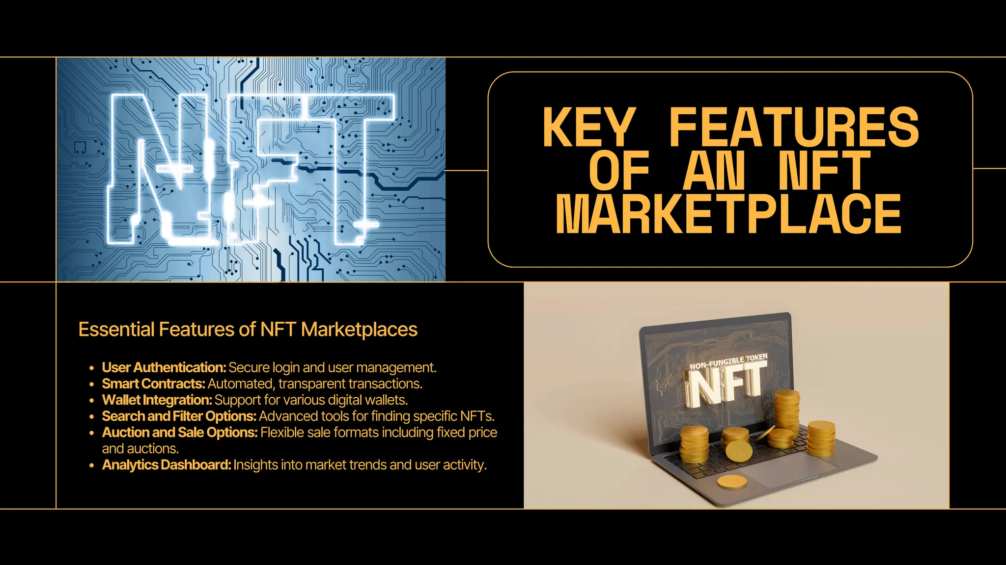 KEY FEATURES
OF AN NFT
MARKETPLACE
Essential Features of NFT Marketplaces
UserAuthentication:Secure login and user management.
SmartContracts:Automated, transparent transactions.
WalletIntegration:Support for various digital wallets.
SearchandFilterOptions:Advanced tools for finding specific NFTs.
AuctionandSaleOptions:Flexible sale formats including fixed price
and auctions.
AnalyticsDashboard:Insights into market trends and user activity.
 