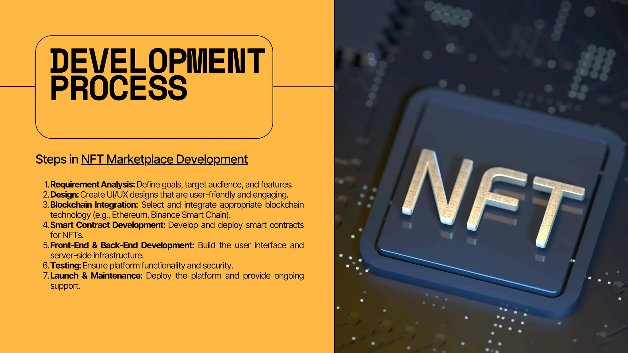DEVELOPMENT
PROCESS
Steps in NFT Marketplace Development
RequirementAnalysis:Define goals, target audience, and features.
1.
Design:Create UI/UX designs that are user-friendly and engaging.
2.
Blockchain Integration: Select and integrate appropriate blockchain
technology (e.g., Ethereum, Binance Smart Chain).
3.
Smart Contract Development: Develop and deploy smart contracts
for NFTs.
4.
Front-End & Back-End Development: Build the user interface and
server-side infrastructure.
5.
Testing:Ensure platform functionality and security.
6.
Launch & Maintenance: Deploy the platform and provide ongoing
support.
7.
 