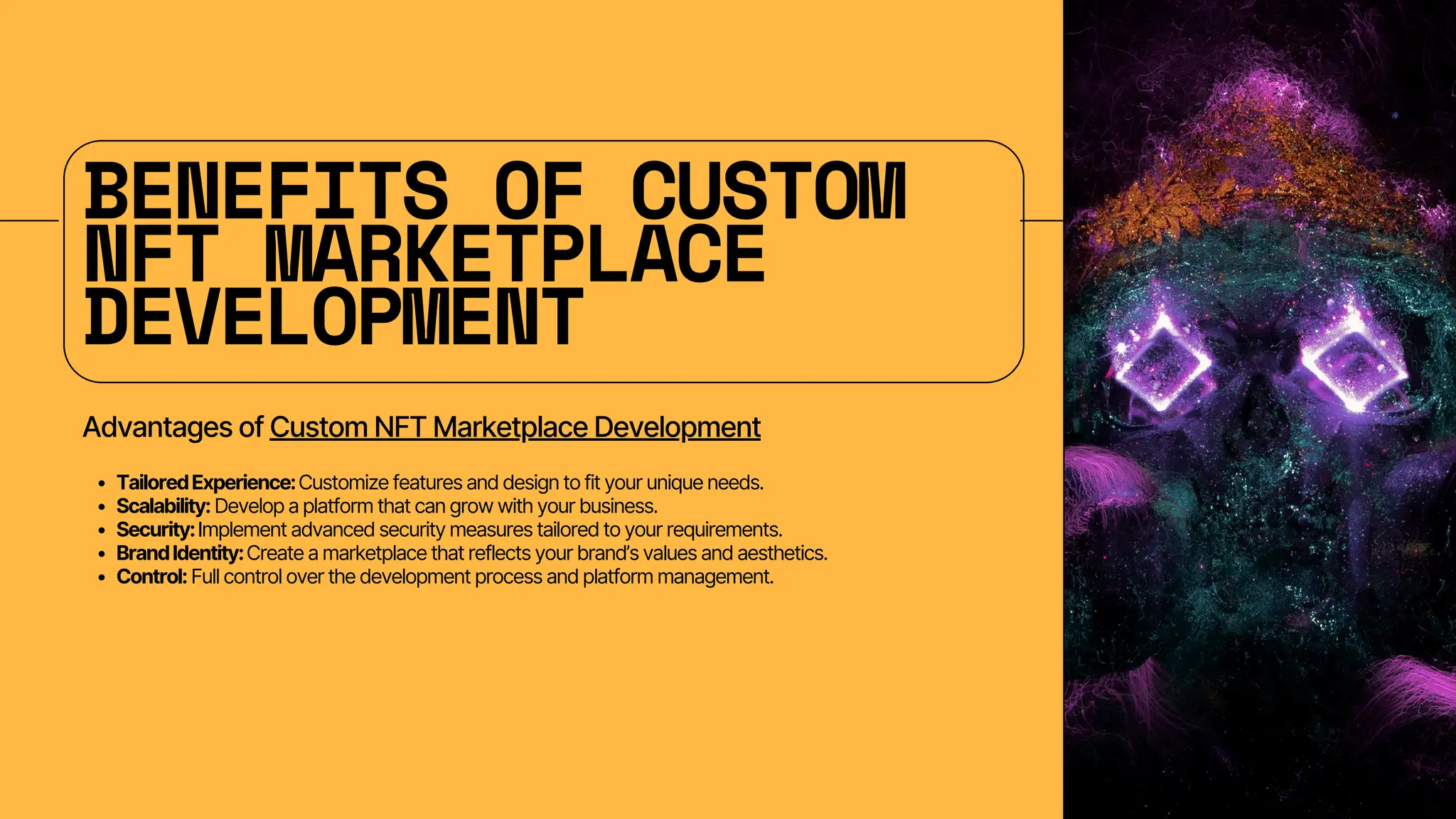BENEFITS OF CUSTOM
NFT MARKETPLACE
DEVELOPMENT
Advantages of Custom NFT Marketplace Development
TailoredExperience:Customize features and design to fit your unique needs.
Scalability: Develop a platform that can grow with your business.
Security:Implement advanced security measures tailored to your requirements.
BrandIdentity:Create a marketplace that reflects your brand’s values and aesthetics.
Control: Full control over the development process and platform management.
 