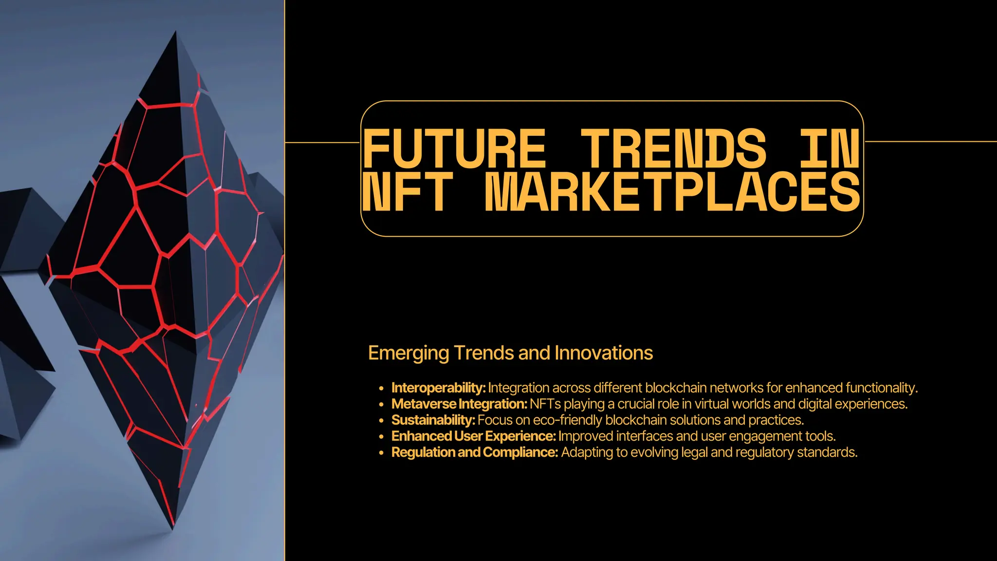 FUTURE TRENDS IN
NFT MARKETPLACES
Emerging Trends and Innovations
Interoperability:Integration across different blockchain networks for enhanced functionality.
MetaverseIntegration:NFTs playing a crucial role in virtual worlds and digital experiences.
Sustainability:Focus on eco-friendly blockchain solutions and practices.
EnhancedUserExperience:Improved interfaces and user engagement tools.
RegulationandCompliance: Adapting to evolving legal and regulatory standards.
 