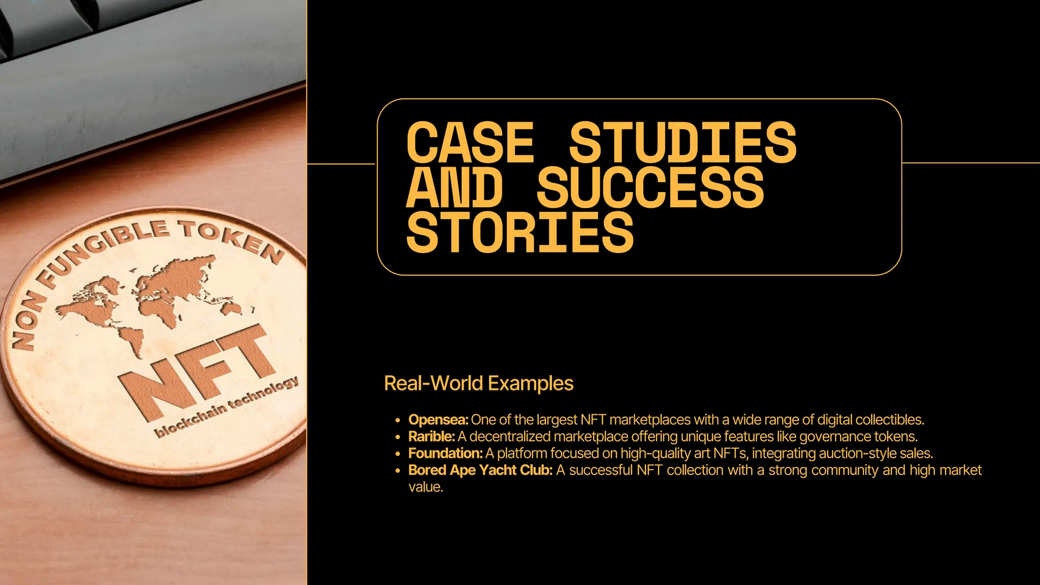 CASE STUDIES
AND SUCCESS
STORIES
Real-World Examples
Opensea:One of the largest NFT marketplaces with a wide range of digital collectibles.
Rarible:A decentralized marketplace offering unique features like governance tokens.
Foundation:A platform focused on high-quality art NFTs, integrating auction-style sales.
Bored Ape Yacht Club: A successful NFT collection with a strong community and high market
value.
 