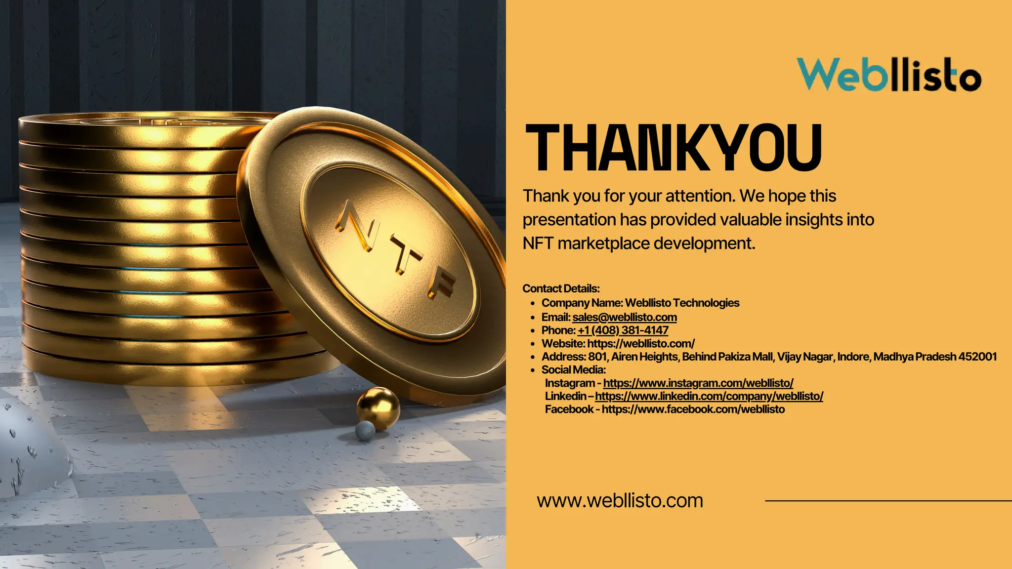 www.webllisto.com
THANKYOU
Thank you for your attention. We hope this
presentation has provided valuable insights into
NFT marketplace development.
ContactDetails:
CompanyName:WebllistoTechnologies
Email:sales@webllisto.com
Phone:+1(408)381-4147
Website:https://webllisto.com/
Address:801,AirenHeights,BehindPakizaMall,VijayNagar,Indore,MadhyaPradesh452001
SocialMedia:
Instagram-https://www.instagram.com/webllisto/
Linkedin–https://www.linkedin.com/company/webllisto/
Facebook-https://www.facebook.com/webllisto
 