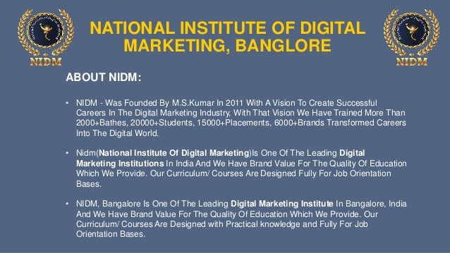 NATIONAL INSTITUTE OF DIGITAL
MARKETING, BANGLORE
ABOUT NIDM:
• NIDM - Was Founded By M.S.Kumar In 2011 With A Vision To Create Successful
Careers In The Digital Marketing Industry, With That Vision We Have Trained More Than
2000+Bathes, 20000+Students, 15000+Placements, 6000+Brands Transformed Careers
Into The Digital World.
• Nidm(National Institute Of Digital Marketing)Is One Of The Leading Digital
Marketing Institutions In India And We Have Brand Value For The Quality Of Education
Which We Provide. Our Curriculum/ Courses Are Designed Fully For Job Orientation
Bases.
• NIDM, Bangalore Is One Of The Leading Digital Marketing Institute In Bangalore, India
And We Have Brand Value For The Quality Of Education Which We Provide. Our
Curriculum/ Courses Are Designed with Practical knowledge and Fully For Job
Orientation Bases.
 