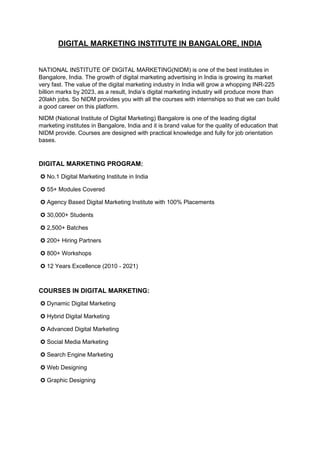 DIGITAL MARKETING INSTITUTE IN BANGALORE, INDIA
NATIONAL INSTITUTE OF DIGITAL MARKETING(NIDM) is one of the best institutes in
Bangalore, India. The growth of digital marketing advertising in India is growing its market
very fast. The value of the digital marketing industry in India will grow a whopping INR-225
billion marks by 2023, as a result, India’s digital marketing industry will produce more than
20lakh jobs. So NIDM provides you with all the courses with internships so that we can build
a good career on this platform.
NIDM (National Institute of Digital Marketing) Bangalore is one of the leading digital
marketing institutes in Bangalore, India and it is brand value for the quality of education that
NIDM provide. Courses are designed with practical knowledge and fully for job orientation
bases.
DIGITAL MARKETING PROGRAM:
✪ No.1 Digital Marketing Institute in India
✪ 55+ Modules Covered
✪ Agency Based Digital Marketing Institute with 100% Placements
✪ 30,000+ Students
✪ 2,500+ Batches
✪ 200+ Hiring Partners
✪ 800+ Workshops
✪ 12 Years Excellence (2010 - 2021)
COURSES IN DIGITAL MARKETING:
✪ Dynamic Digital Marketing
✪ Hybrid Digital Marketing
✪ Advanced Digital Marketing
✪ Social Media Marketing
✪ Search Engine Marketing
✪ Web Designing
✪ Graphic Designing
 