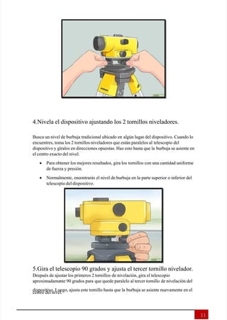  
 
11
11
4.Nivela el dispositivo ajustando los 2 tornillos niveladores.
4.Nivela el dispositivo ajustando los 2 tornillos niveladores.
Busca un nivel de burbuja tradicional ubicado en
Busca un nivel de burbuja tradicional ubicado en algún lugar del dispositivo. Cuando lo
algún lugar del dispositivo. Cuando lo
encuentres, toma los 2 tornillos niveladores que están paralelos al
encuentres, toma los 2 tornillos niveladores que están paralelos al telescopio del
telescopio del
dispositivo y gíralos en direcciones opuestas. Haz esto hasta que la
dispositivo y gíralos en direcciones opuestas. Haz esto hasta que la burbuja se asiente en
burbuja se asiente en
el centro exacto del nivel.
el centro exacto del nivel.

 Para obtener los mejores resultados, gira los
Para obtener los mejores resultados, gira los tornillos con una cantidad uniforme
tornillos con una cantidad uniforme
de fuerza y presión.
de fuerza y presión.

  Normalmente, enc
 Normalmente, encontrarás el nivel de
ontrarás el nivel de burbuja en la parte
burbuja en la parte superior o inferior del
superior o inferior del
telescopio del dispositivo.
telescopio del dispositivo.
5.Gira el telescopio 90 grados y ajusta el tercer tornillo nivelador.
5.Gira el telescopio 90 grados y ajusta el tercer tornillo nivelador.
Después de ajustar los primeros 2 tornillos
Después de ajustar los primeros 2 tornillos de nivelación, gira el telescopio
de nivelación, gira el telescopio
aproximadame
aproximadamente 90 grados para
nte 90 grados para que quede paralelo al tercer tornillo
que quede paralelo al tercer tornillo de nivelación del
de nivelación del
dispositivo. Luego, ajusta este tornillo hasta que la
dispositivo. Luego, ajusta este tornillo hasta que la burbuja se asiente nuevamente en el
burbuja se asiente nuevamente en el
centro del nivel.
centro del nivel.
 