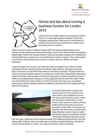 http://www.mtaylorsevents.co.uk




                                     Advice and tips about running a
                                     business function for London
                                     2012
                                     London 2012 is the ideal chance for businesses to hold an
                                     event. It’s a way to get customers together to build and
                                     strengthen relationships. What are your current plans for
                                     London 2012 and have you thought about renting one of
                                     the event venues in London?

There are several ways to celebrate London 2012 and whilst purchasing seats to the
Olympic Games might seem the best way forward, it does not in fact lend itself to developing
relationships. While at the Olympic Games, hardly any business is going to be completed as
most people's focus is going to be on the Olympics for obvious reasons. This is why booking
a room at one of the popular event venues in London; near your offices is an ideal
alternative.

To get real value from an event, you'll want the chance to speak to your clients. Usually
businesses will book sporting events, for instance rugby matches, purposely a long way
away so that they can travel with their clients on the train for example. This gives them the
chance to discuss possible contracts in a stress less environment. Experienced corporations
realize that trying to talk possible contracts during the game is rarely successful and may in
reality be counterproductive because so many people just want to watch the match. Hiring
one of the well-known event venues in London for London 2012 gives you an excellent
opportunity to discuss possible contracts in addition to watching one of the biggest sporting
events on the planet.

                                                      A wonderful alternative to going to the
                                                      Olympic park is to hire a events venue
                                                      room close to your workplace at one of
                                                      the many event venues in London, where
                                                      one can watch London 2012 on a big
                                                      screen. Event venues in London provide a
                                                      perfect environment where you cannot
                                                      just watch London 2012, but also go over
                                                      business and close those crucial business
                                                      deals! Booking a events venue to watch
                                                      the Olympic games is an effective method
                                                      of enjoyably seeing the Olympics at your
very own pace, totally free of the hustle and bustle of the stadiums along with your very own
waiting staff. Certainly, there is no better way to network during the Olympics, and with the
choice of event venues in London, you really should have a day to remember.



                 Merchant Taylors’, 30 Threadneedle Street, London, EC2R 8JB 020 7450 4459
 
