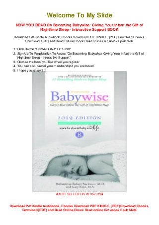 1.
2.
3.
4.
5.
Welcome To My Slide
NOW YOU READ On Becoming Babywise: Giving Your Infant the Gift of
Nighttime Sleep - Interactive Support BOOK
Download Pdf Kindle Audiobook, Ebooks Download PDF KINDLE, [PDF] Download Ebooks,
Download [PDF] and Read Online,Ebook Read online Get ebook Epub Mobi
Click Button "DOWNLOAD" Or "LINK"
Sign Up To Regristation To Acces "On Becoming Babywise: Giving Your Infant the Gift of
Nighttime Sleep - Interactive Support"
Choose the book you like when you register
You can also cancel your membershipif you are bored
I hope you enjoy it :)
#BEST SELLER ON 2018-2019#
Download Pdf Kindle Audiobook, Ebooks Download PDF KINDLE, [PDF] Download Ebooks,
Download [PDF] and Read Online,Ebook Read online Get ebook Epub Mobi
 