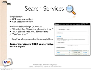 Search Services
                 Simple Search:
                 • GET /asset?owner=John
                 • GET /asset?collection=7
                 Advanced Search using CQL level 2 :
                 • “(dc.title = foo OR qdc.title_alternative = bar)”
                 • “NOT (dc.title = foo AND dc.title = bar)”
                 • “^cat ^dog tree^”
                     http://www.loc.gov/standards/sru/specs/cql.html

                 Support for Apache SOLR as alternative
                 search engine!




 1                        SURFnet. We make innovation work
                                                MediaMosa     @ Dé Onderwijsdagen 2011
                                           Utrecht, 8 November 2011 - SURFnet. We make innovation work

Tuesday, November 8, 11
 