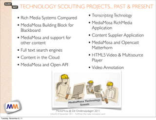 TECHNOLOGY SCOUTING PROJECTS... PAST & PRESENT

                 • Rich Media Systems Compared                                     • Transcripting Technology
                 • MediaMosa Building Block for                                    • MediaMosa RichMedia
                                                                                       Application
                     Blackboard
                 • MediaMosa and support for                                       • Content Supplier Application
                     other content                                                 • MediaMosa and Opencast
                                                                                       Matterhorn
                 • Full text search engines
                 • Content in the Cloud                                            • HTML5 Video & Multisource
                                                                                       Player
                 • MediaMosa and Open API                                          • Video Annotation




                                                                              olog             y
                                                              MediaMosa Techn
                                                                    Scouts

 1                        SURFnet. We make innovation work
                                                MediaMosa     @ Dé Onderwijsdagen 2011
                                           Utrecht, 8 November 2011 - SURFnet. We make innovation work

Tuesday, November 8, 11
 