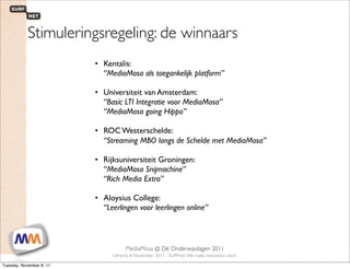 Stimuleringsregeling: de winnaars
                                    • Kentalis:
                                      “MediaMosa als toegankelijk platform”

                                    • Universiteit van Amsterdam:
                                      “Basic LTI Integratie voor MediaMosa”
                                      “MediaMosa going Hippo”

                                    • ROC Westerschelde:
                                      “Streaming MBO langs de Schelde met MediaMosa”

                                    • Rijksuniversiteit Groningen:
                                      “MediaMosa Snijmachine”
                                      “Rich Media Extra”

                                    • Aloysius College:
                                      “Leerlingen voor leerlingen online”



 1                        SURFnet. We make innovation work
                                                MediaMosa     @ Dé Onderwijsdagen 2011
                                           Utrecht, 8 November 2011 - SURFnet. We make innovation work

Tuesday, November 8, 11
 