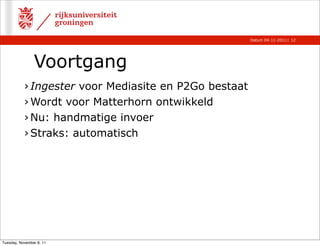Datum 04-11-2011 | 12




                Voortgang
           › Ingester voor Mediasite en P2Go bestaat
           › Wordt voor Matterhorn ontwikkeld
           › Nu: handmatige invoer
           › Straks: automatisch




Tuesday, November 8, 11
 