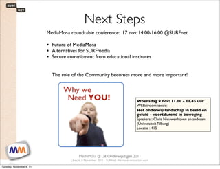 Next Steps
                             MediaMosa roundtable conference: 17 nov. 14.00-16.00 @SURFnet

                             • Future of MediaMosa
                             • Alternatives for SURFmedia
                             • Secure commitment from educational institutes

                                The role of the Community becomes more and more important!




                                                                                             Woensdag 9 nov: 11.00 - 11.45 uur
                                                                                             WEBstroom sessie: 
                                                                                             Het onderwijslandschap in beeld en
                                                                                             geluid - voortdurend in beweging
                                                                                             Sprekers : Chris Nieuwenhoven en anderen
                                                                                             (Universiteit Tilburg)
                                                                                             Locatie : 415




 1                        SURFnet. We make innovation work
                                                MediaMosa     @ Dé Onderwijsdagen 2011
                                           Utrecht, 8 November 2011 - SURFnet. We make innovation work

Tuesday, November 8, 11
 