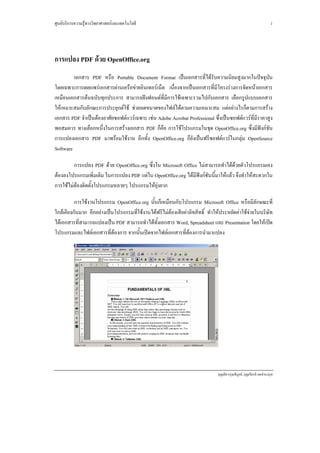 ศูนยบริการความรูทางวิทยาศาสตรและเทคโนโลยี                                                                           1




การแปลง PDF ดวย OpenOffice.org
         เอกสาร PDF หรือ Portable Document Format เปนเอกสารที่ไดรับความนิยมสูงมากในปจจุบัน
โดยเฉพาะการเผยแพรเอกสารผานเครือขายอินเทอรเน็ต เนื่องจากเปนเอกสารที่มีโครงรางการจัดหนาเอกสาร
เหมือนเอกสารตนฉบับทุกประการ สามารถฝงฟอนตที่มีการใชเฉพาะรวมไปกับเอกสาร เลือกรูปแบบเอกสาร
ใหเหมาะสมกับลักณะการประยุกตใช ชวยลดขนาดของไฟลไดตามความเหมาะสม แตอยางไรก็ตามการสราง
เอกสาร PDF จําเปนตองอาศัยซอฟตแวรเฉพาะ เชน Adobe Acrobat Professional ซึ่งเปนซอฟตแวรที่มีราคาสูง
พอสมควร ทางเลือกหนึ่งในการสรางเอกสาร PDF ก็คือ การใชโปรแกรมในชุด OpenOffice.org ซึ่งมีฟงกชัน
การแปลงเอกสาร PDF มาพรอมใชงาน อีกทั้ง OpenOffice.org ก็ยังเปนฟรีซอฟตแวรในกลุม OpenSource
Software

         การแปลง PDF ดวย OpenOffice.org ซึ่งใน Microsoft Office ไมสามารถทําไดดวยตัวโปรแกรมเอง
ตองลงโปรแกรมเพิ่มเติม ในการแปลง PDF แตใน OpenOffice.org ไดมีฟงกชันนี้มาใหแลว จึงทําใหสะดวกใน
การใชไมตองติดตั้งโปรแกรมหลายๆ โปรแกรมใหยุงยาก

          การใชงานโปรแกรม OpenOffice.org นั้นก็เหมือนกับโปรแกรม Microsoft Office หรือมีลักษณะที่
ใกลเคียงกันมาก อีกอยางเปนโปรแกรมที่ใชงานไดฟรีไมตองเสียคาลิขสิทธิ์ ทําใหประหยัดคาใชจายในบริษัท
ไดเอกสารที่สามารถแปลงเปน PDF สามารถทําไดทั้งเอกสาร Word, Spreadsheet และ Presentation โดยใหเปด
โปรแกรมและไฟลเอกสารที่ตองการ จากนั้นเปดจากไฟลเอกสารที่ตองการนํามาแปลง




                                                                              บุญเลิศ อรุณพิบูลย, บุญเกียรติ เจตจํานงนุช
 